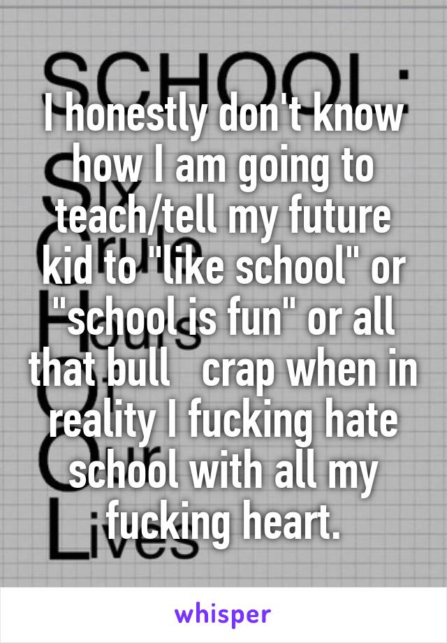 I honestly don't know how I am going to teach/tell my future kid to "like school" or "school is fun" or all that bull   crap when in reality I fucking hate school with all my fucking heart.