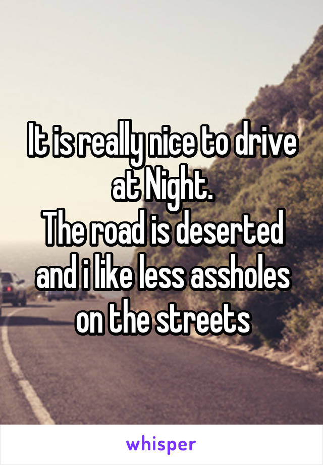 It is really nice to drive at Night.
The road is deserted and i like less assholes on the streets