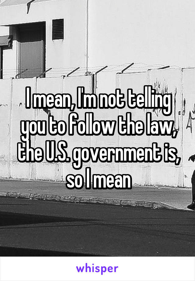 I mean, I'm not telling you to follow the law, the U.S. government is, so I mean