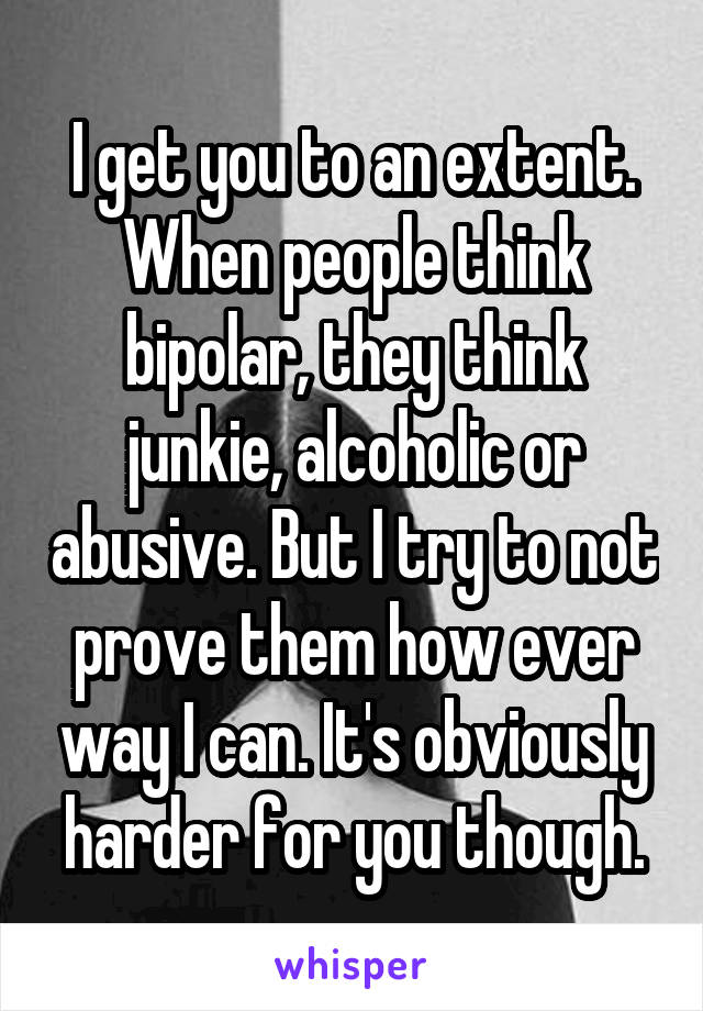 I get you to an extent. When people think bipolar, they think junkie, alcoholic or abusive. But I try to not prove them how ever way I can. It's obviously harder for you though.