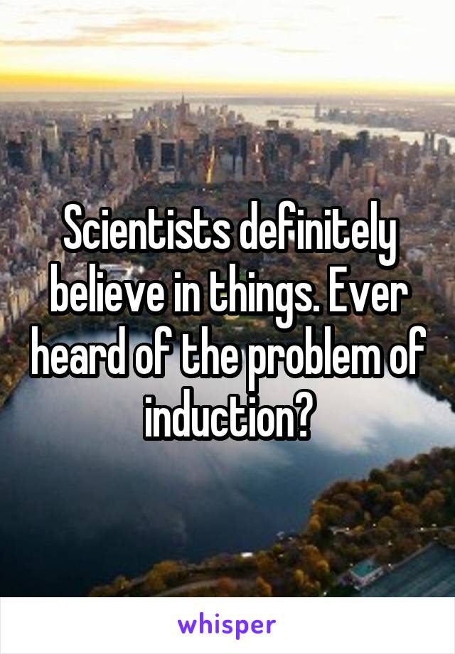 Scientists definitely believe in things. Ever heard of the problem of induction?