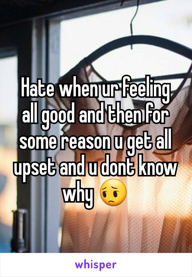 Hate when ur feeling all good and then for some reason u get all upset and u dont know why 😔