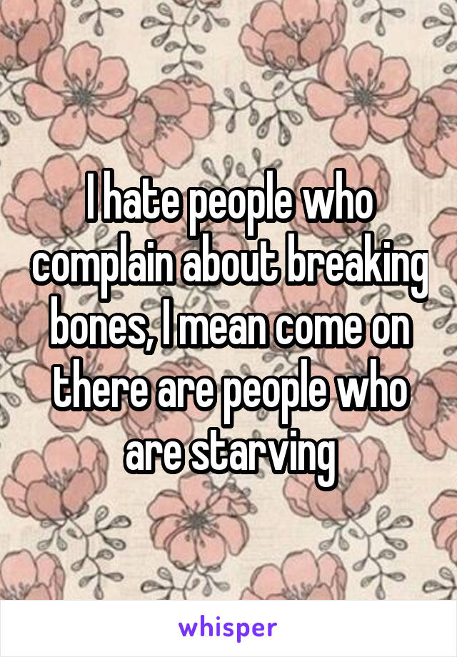 I hate people who complain about breaking bones, I mean come on there are people who are starving