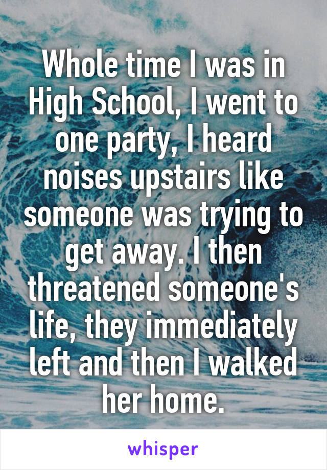 Whole time I was in High School, I went to one party, I heard noises upstairs like someone was trying to get away. I then threatened someone's life, they immediately left and then I walked her home.