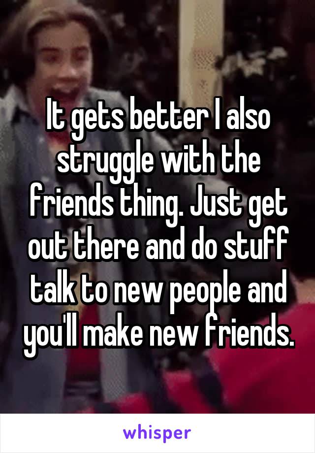 It gets better I also struggle with the friends thing. Just get out there and do stuff talk to new people and you'll make new friends.