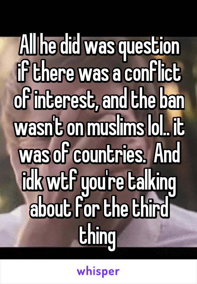 All he did was question if there was a conflict of interest, and the ban wasn't on muslims lol.. it was of countries.  And idk wtf you're talking about for the third thing 