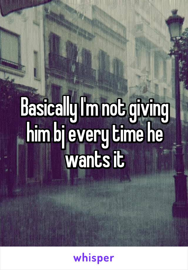 Basically I'm not giving him bj every time he wants it