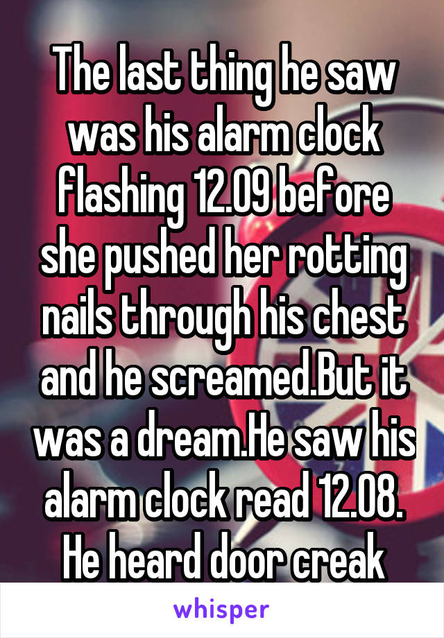 The last thing he saw was his alarm clock flashing 12.09 before she pushed her rotting nails through his chest and he screamed.But it was a dream.He saw his alarm clock read 12.08. He heard door creak