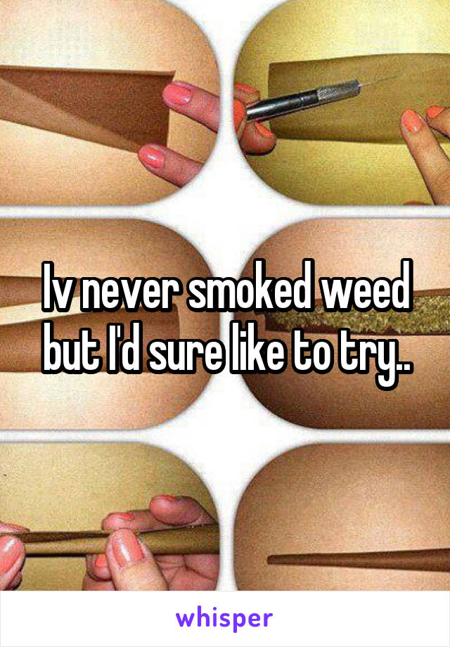 Iv never smoked weed but I'd sure like to try..