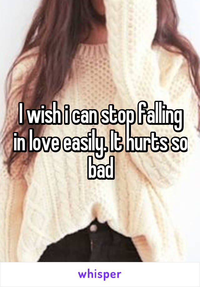 I wish i can stop falling in love easily. It hurts so bad