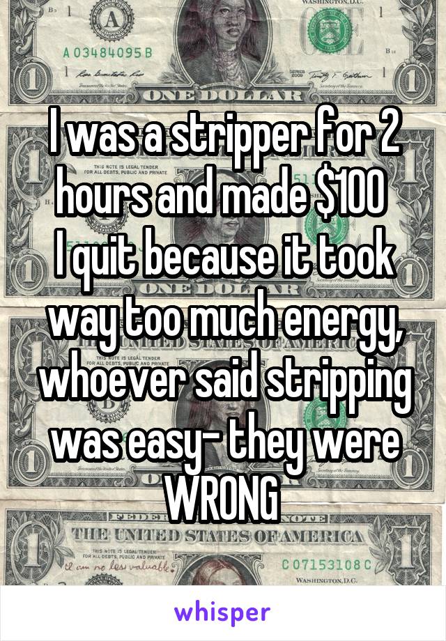 I was a stripper for 2 hours and made $100 
I quit because it took way too much energy, whoever said stripping was easy- they were WRONG 