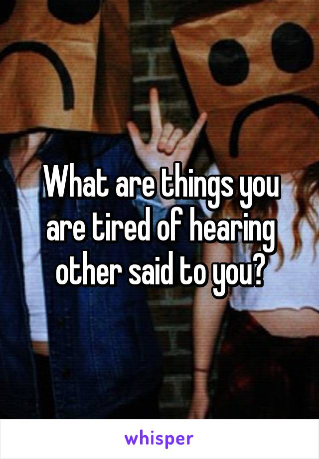 What are things you are tired of hearing other said to you?