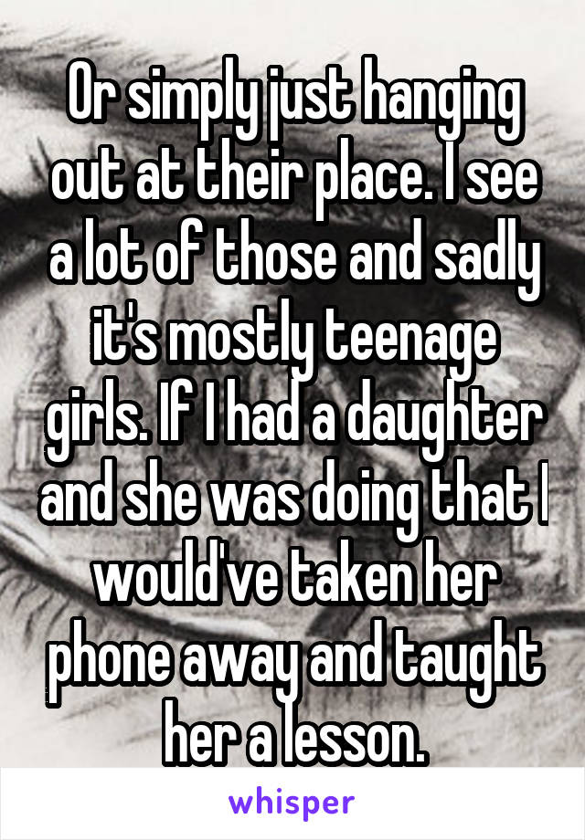 Or simply just hanging out at their place. I see a lot of those and sadly it's mostly teenage girls. If I had a daughter and she was doing that I would've taken her phone away and taught her a lesson.