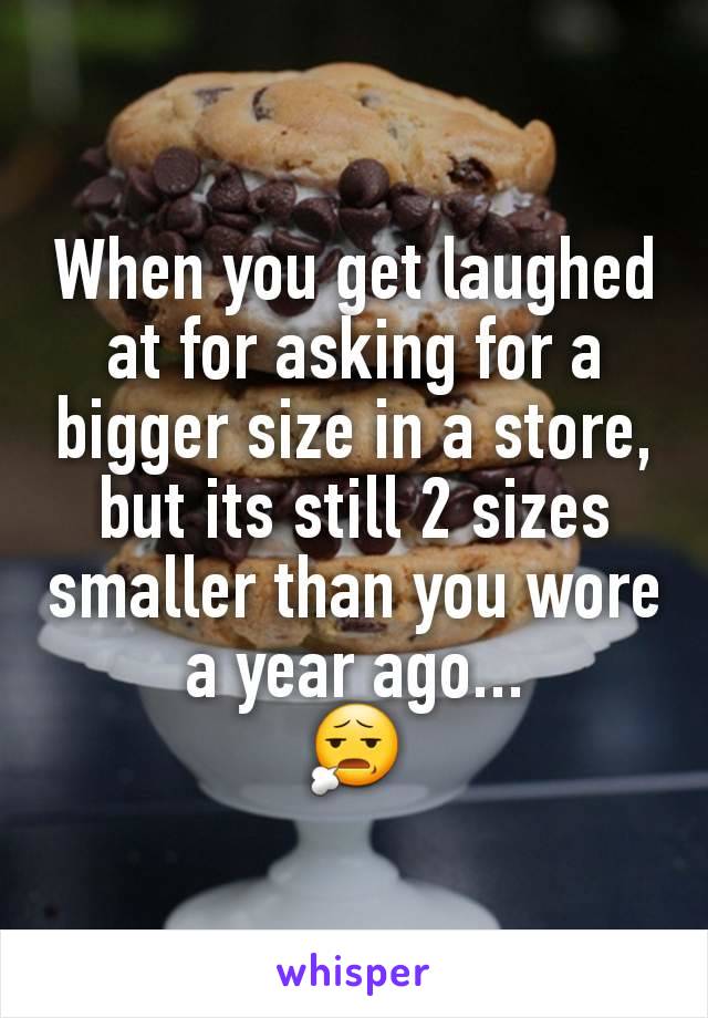 When you get laughed at for asking for a bigger size in a store, but its still 2 sizes smaller than you wore a year ago...
😧