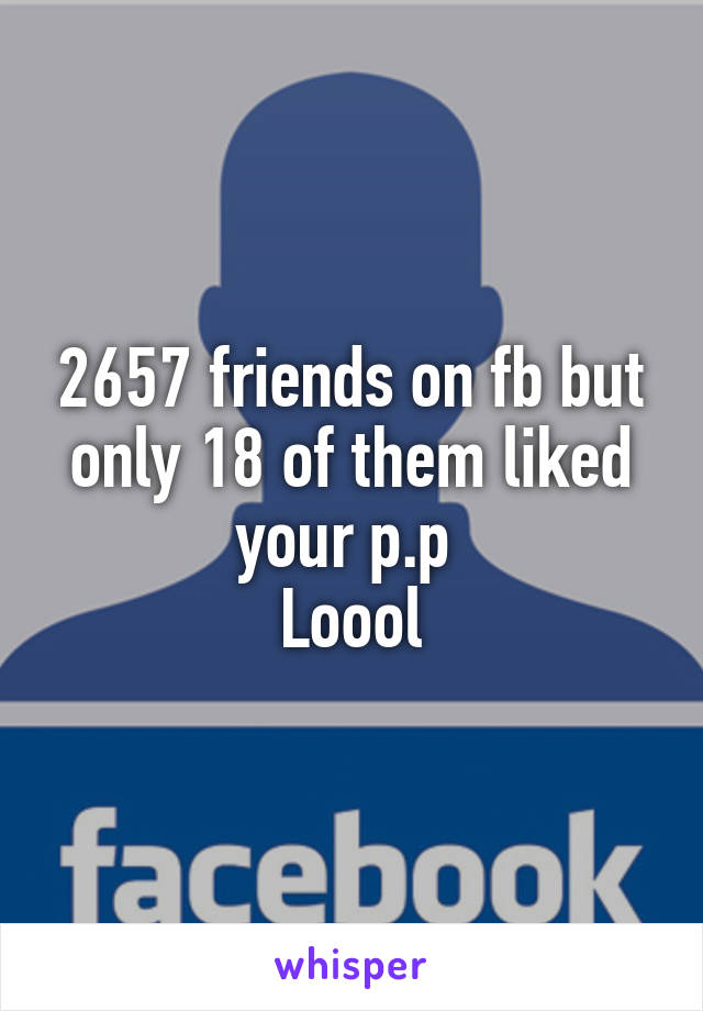 2657 friends on fb but only 18 of them liked your p.p 
Loool