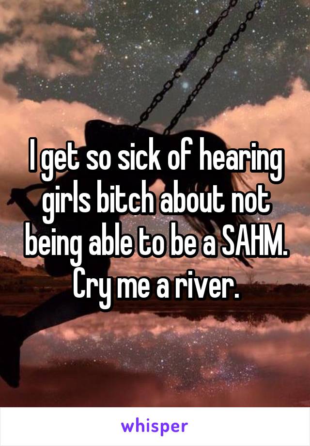 I get so sick of hearing girls bitch about not being able to be a SAHM. Cry me a river.