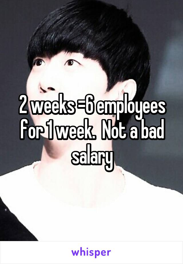 2 weeks =6 employees for 1 week.  Not a bad salary