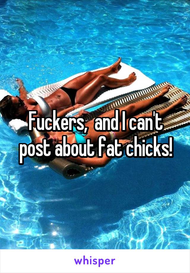 Fuckers,  and I can't post about fat chicks!