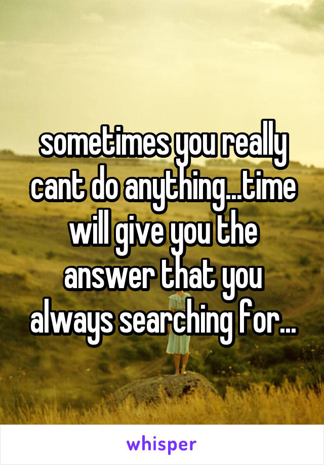 sometimes you really cant do anything...time will give you the answer that you always searching for...