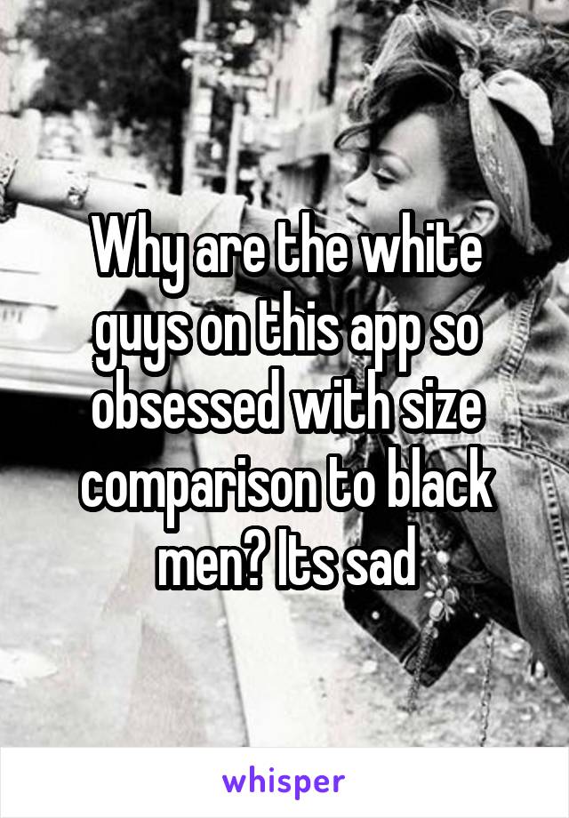 Why are the white guys on this app so obsessed with size comparison to black men? Its sad