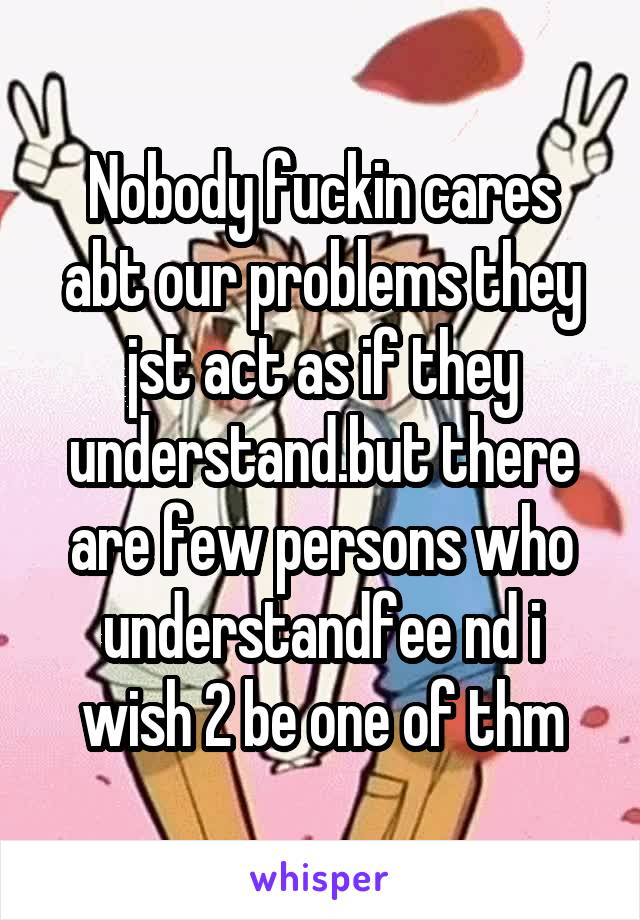 Nobody fuckin cares abt our problems they jst act as if they understand.but there are few persons who understandfee nd i wish 2 be one of thm