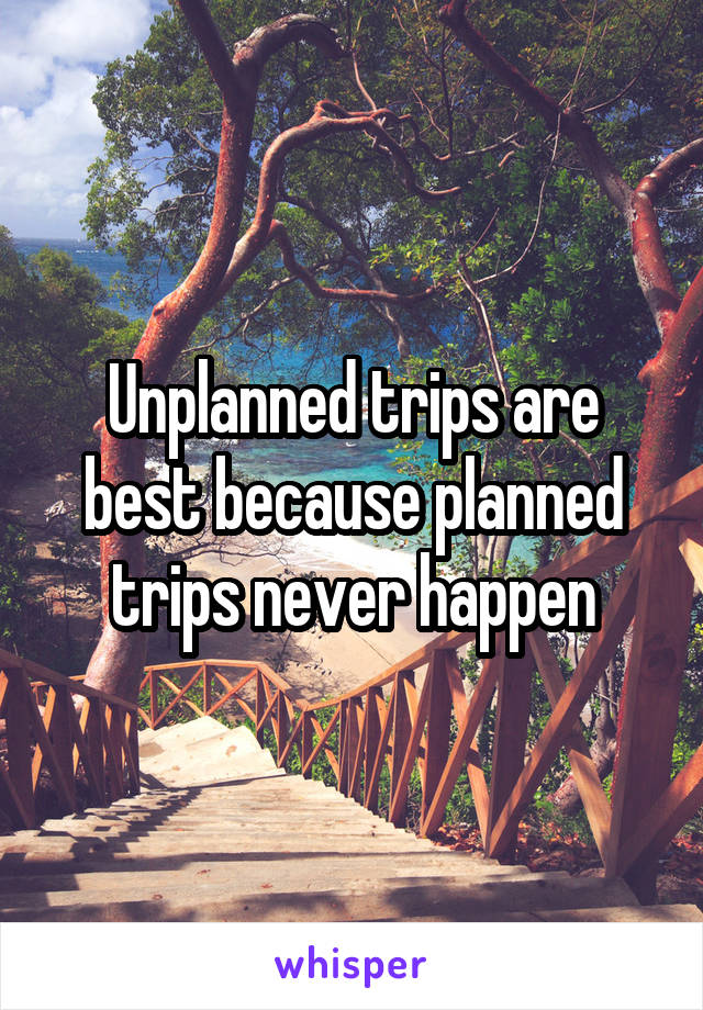 Unplanned trips are best because planned trips never happen