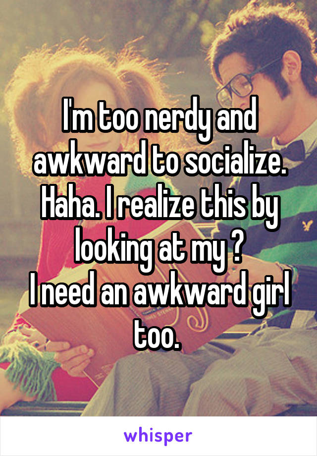 I'm too nerdy and awkward to socialize. Haha. I realize this by looking at my 👻
I need an awkward girl too. 