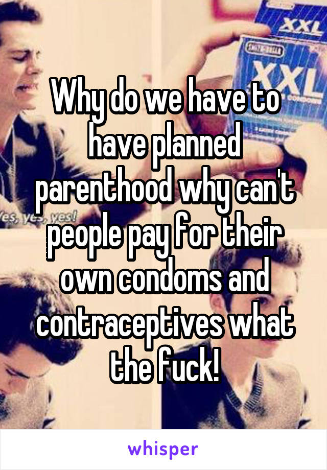 Why do we have to have planned parenthood why can't people pay for their own condoms and contraceptives what the fuck!