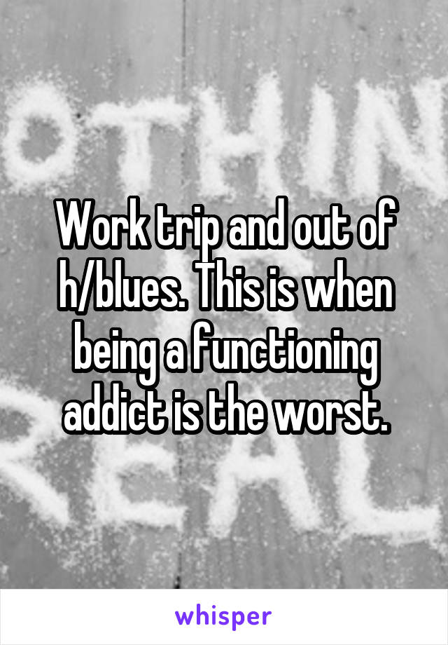 Work trip and out of h/blues. This is when being a functioning addict is the worst.