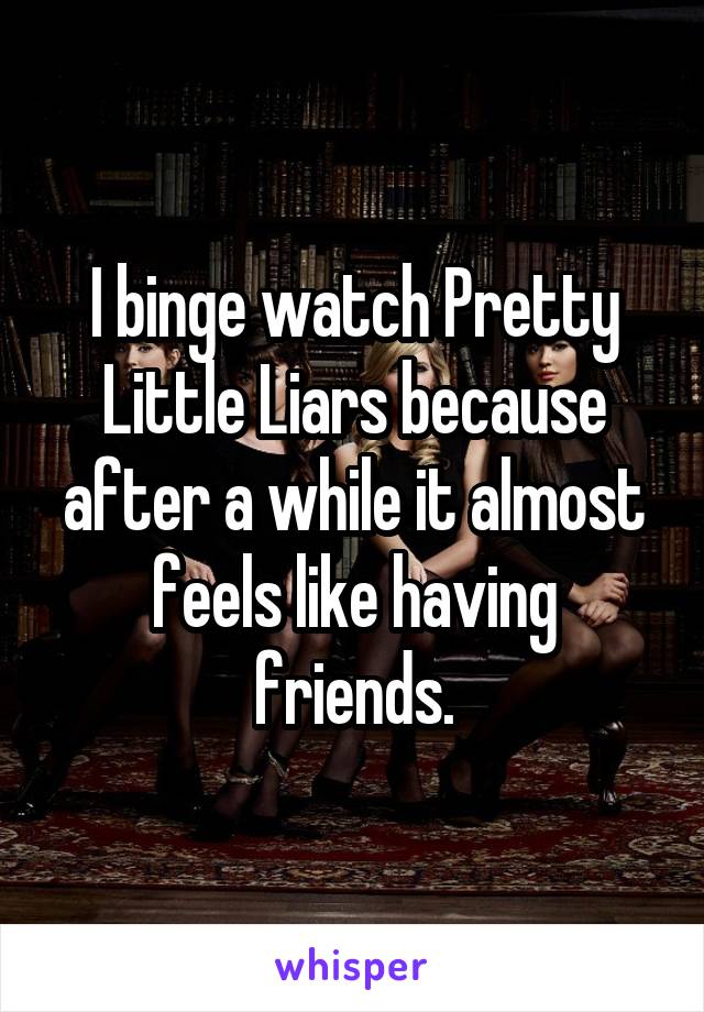 I binge watch Pretty Little Liars because after a while it almost feels like having friends.