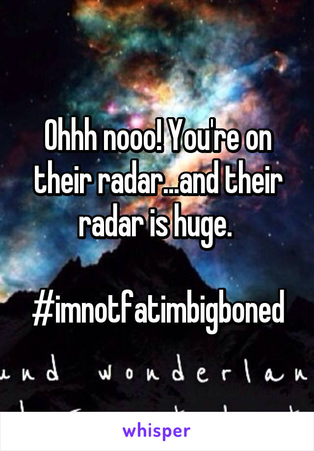 Ohhh nooo! You're on their radar...and their radar is huge. 

#imnotfatimbigboned