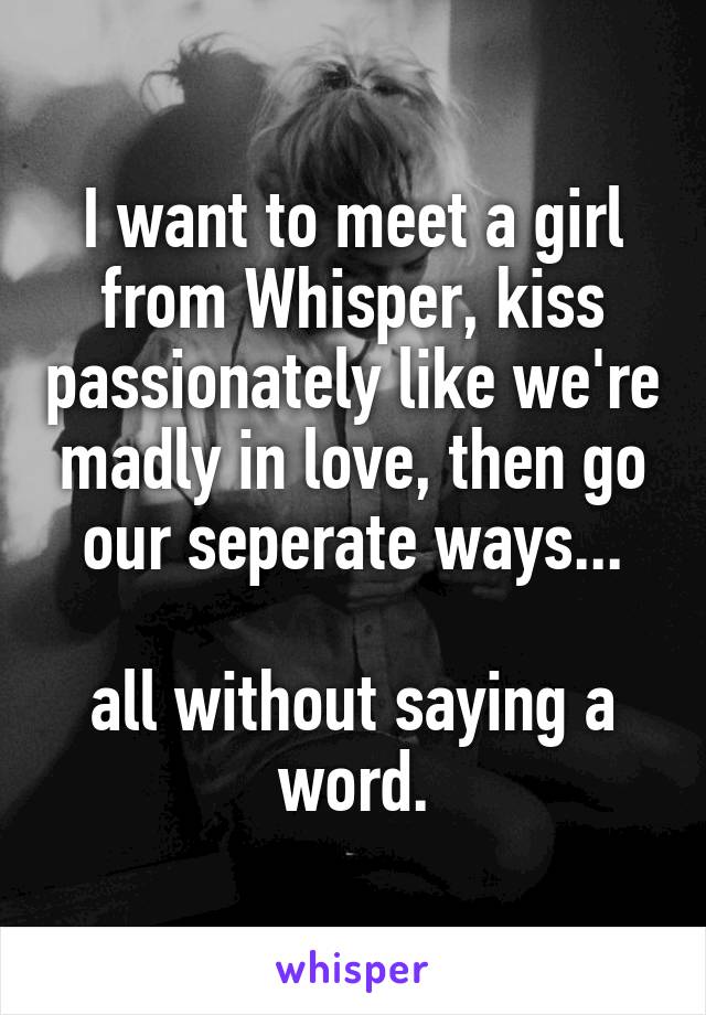 I want to meet a girl from Whisper, kiss passionately like we're madly in love, then go our seperate ways...

all without saying a word.