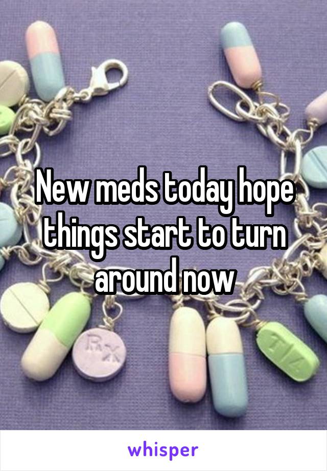 New meds today hope things start to turn around now