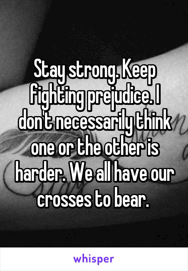 Stay strong. Keep fighting prejudice. I don't necessarily think one or the other is harder. We all have our crosses to bear. 