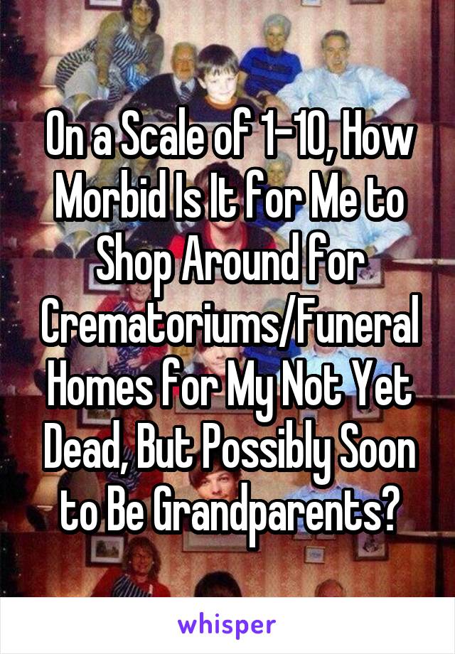 On a Scale of 1-10, How Morbid Is It for Me to Shop Around for Crematoriums/Funeral Homes for My Not Yet Dead, But Possibly Soon to Be Grandparents?