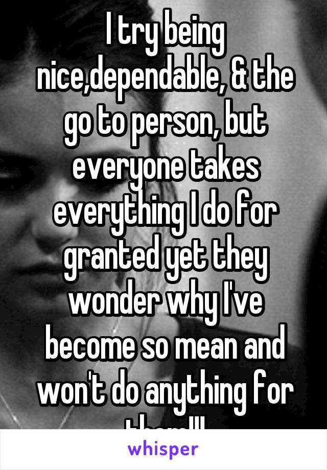 I try being nice,dependable, & the go to person, but everyone takes everything I do for granted yet they wonder why I've become so mean and won't do anything for them!!!