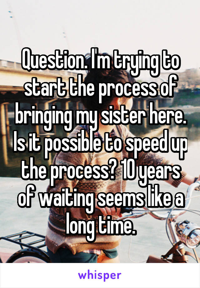 Question. I'm trying to start the process of bringing my sister here. Is it possible to speed up the process? 10 years of waiting seems like a long time.