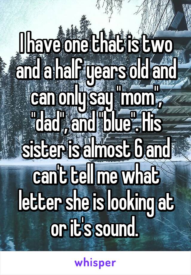 I have one that is two and a half years old and can only say "mom", "dad", and "blue". His sister is almost 6 and can't tell me what letter she is looking at or it's sound. 