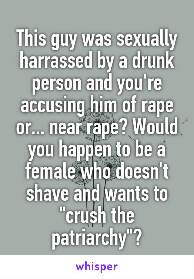 This guy was sexually harrassed by a drunk person and you're accusing him of rape or... near rape? Would you happen to be a female who doesn't shave and wants to "crush the patriarchy"?