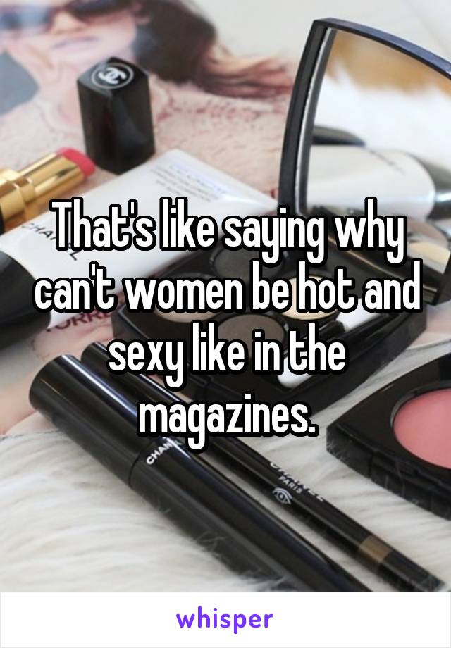 That's like saying why can't women be hot and sexy like in the magazines.