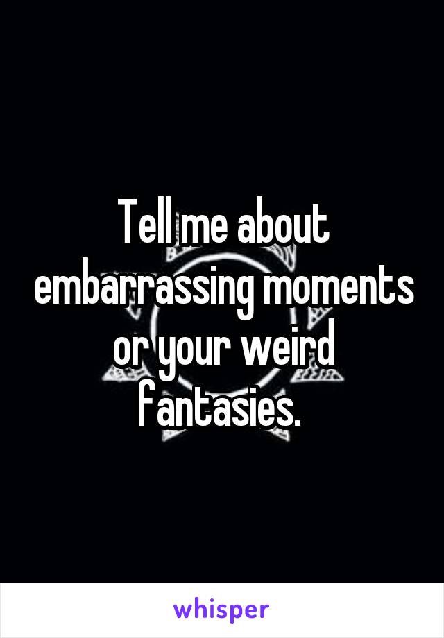 Tell me about embarrassing moments or your weird fantasies. 