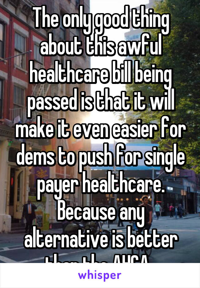 The only good thing about this awful healthcare bill being passed is that it will make it even easier for dems to push for single payer healthcare. Because any alternative is better than the AHCA. 