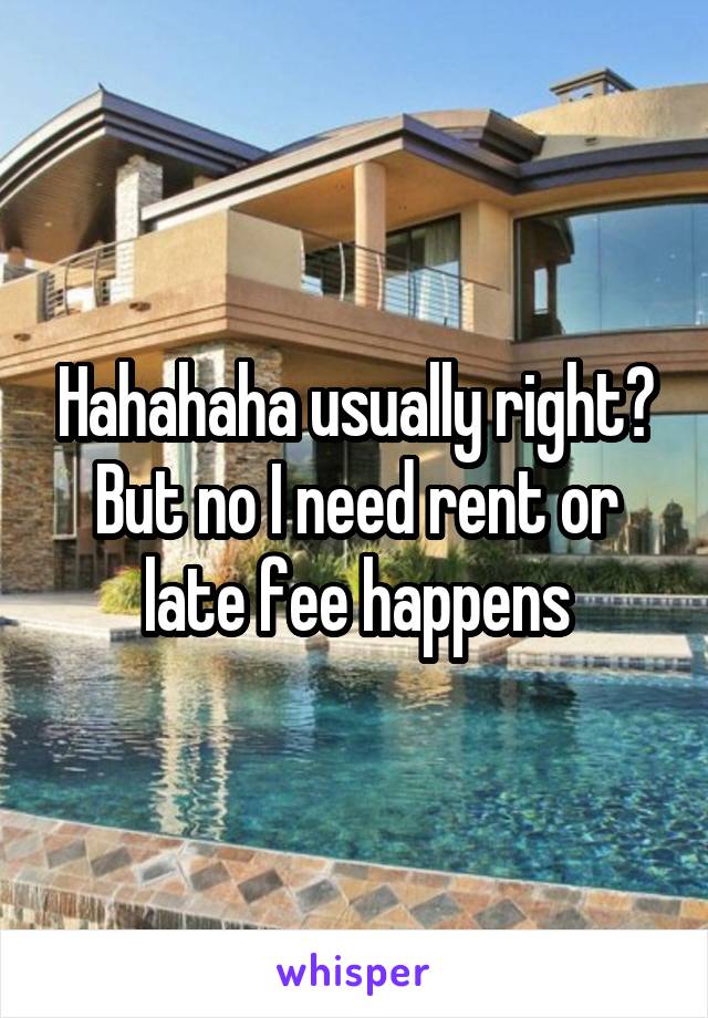 Hahahaha usually right? But no I need rent or late fee happens