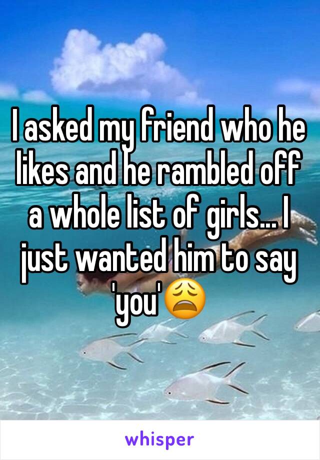 I asked my friend who he likes and he rambled off a whole list of girls... I just wanted him to say 'you'😩