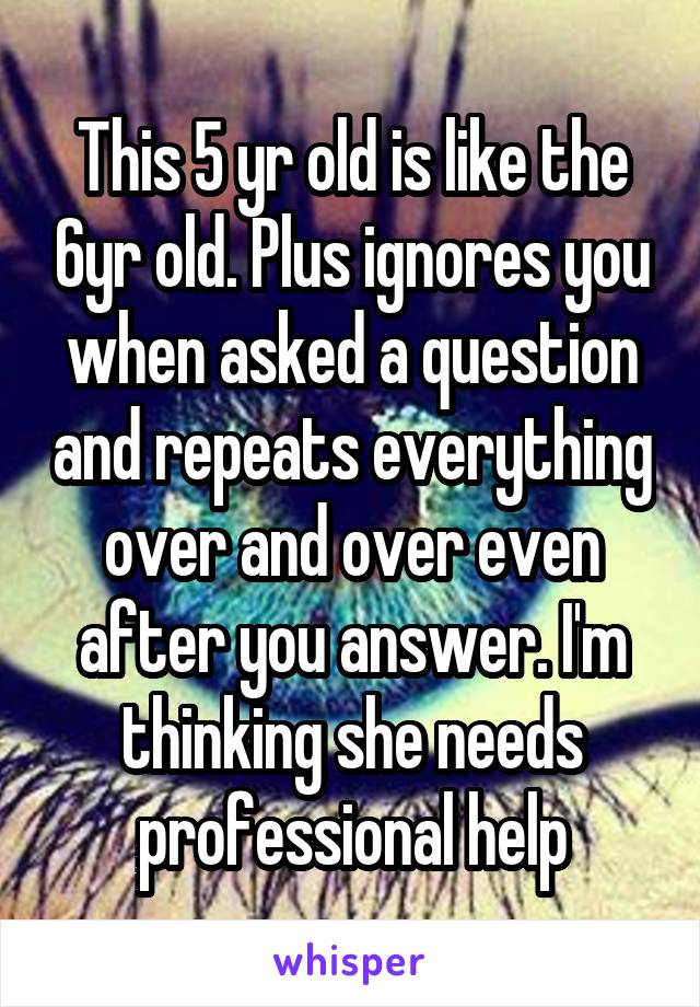 This 5 yr old is like the 6yr old. Plus ignores you when asked a question and repeats everything over and over even after you answer. I'm thinking she needs professional help