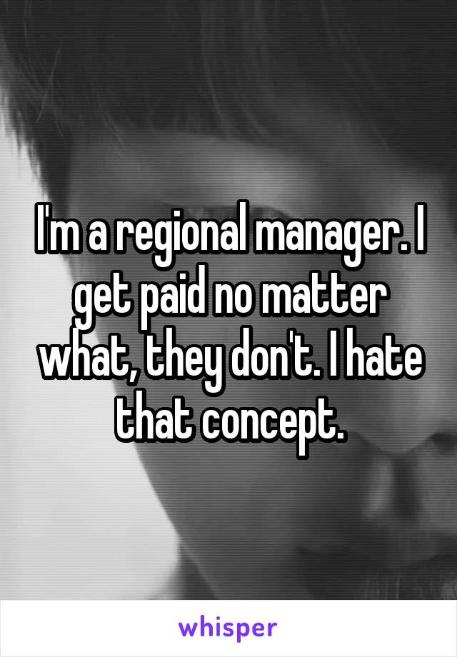 I'm a regional manager. I get paid no matter what, they don't. I hate that concept.