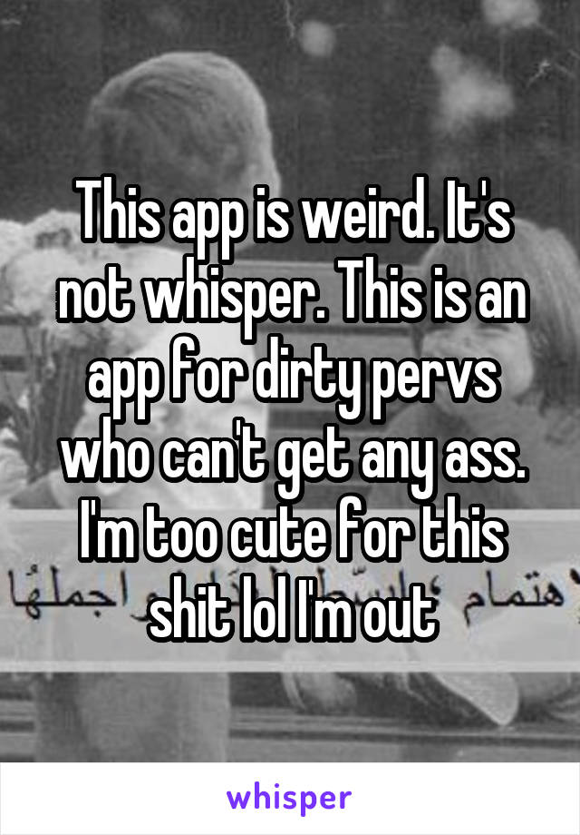 This app is weird. It's not whisper. This is an app for dirty pervs who can't get any ass. I'm too cute for this shit lol I'm out