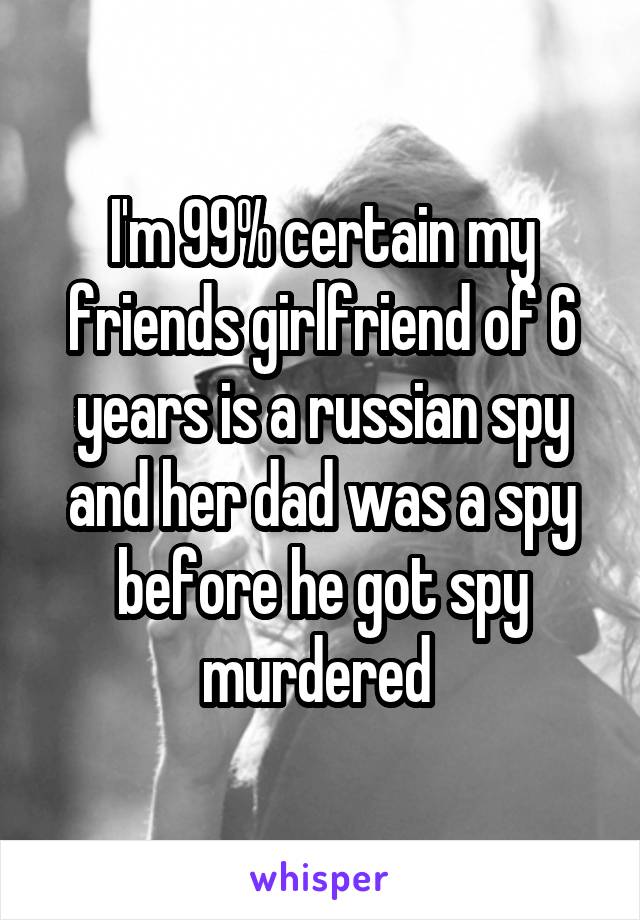 I'm 99% certain my friends girlfriend of 6 years is a russian spy and her dad was a spy before he got spy murdered 