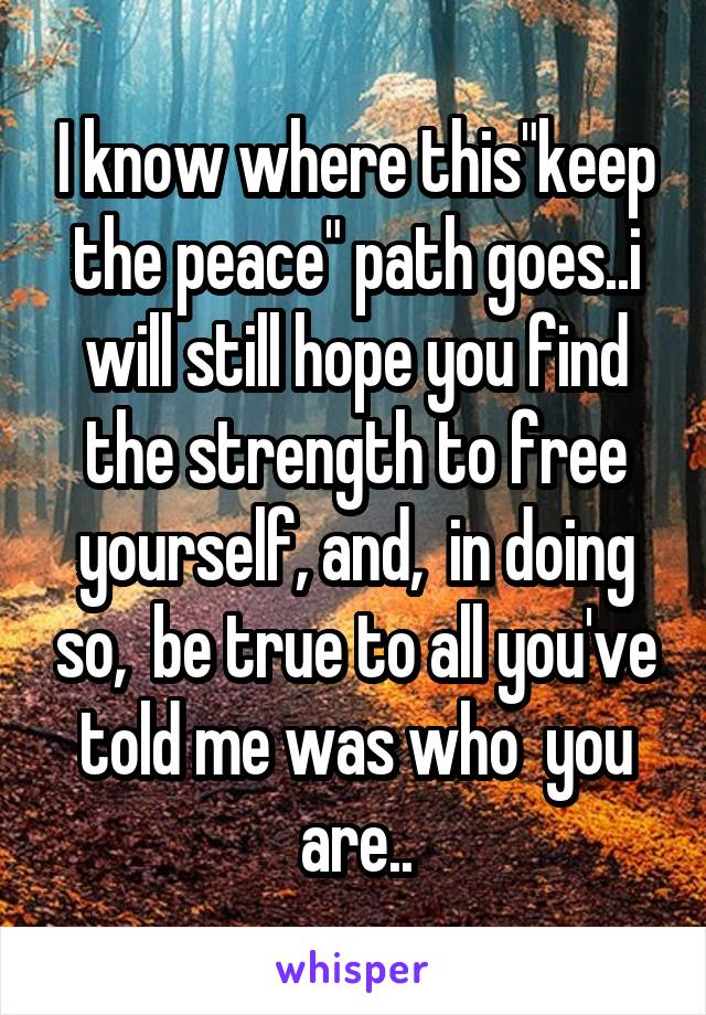 I know where this"keep the peace" path goes..i will still hope you find the strength to free yourself, and,  in doing so,  be true to all you've told me was who  you are..