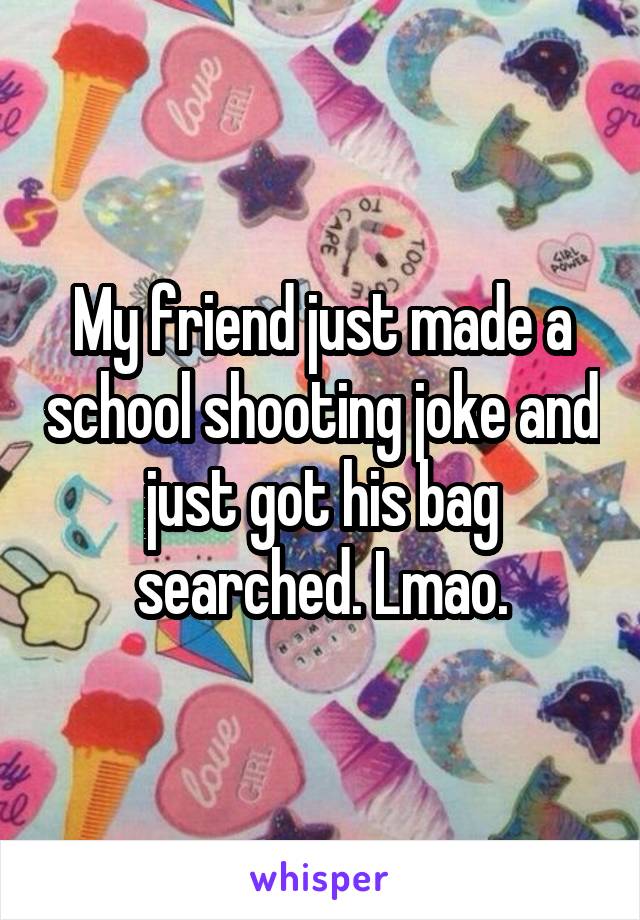 My friend just made a school shooting joke and just got his bag searched. Lmao.